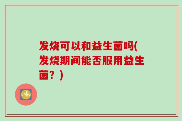 发烧可以和益生菌吗(发烧期间能否服用益生菌？)