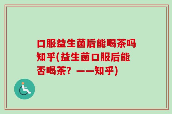 口服益生菌后能喝茶吗知乎(益生菌口服后能否喝茶?——知乎) 口服益生菌后能喝茶吗知乎(益生菌口服后能否喝茶?——知乎)