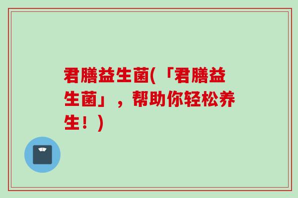 君膳益生菌(「君膳益生菌」，帮助你轻松养生！)