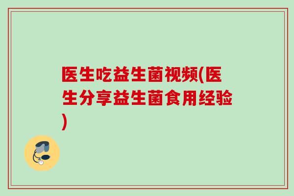 医生吃益生菌视频(医生分享益生菌食用经验)
