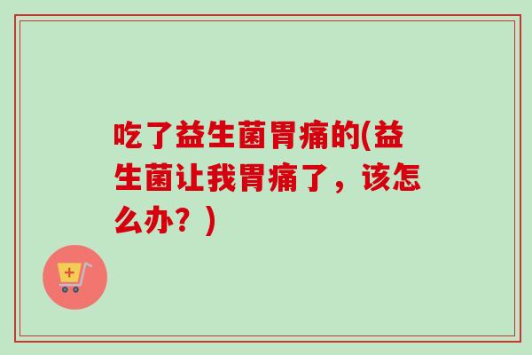 吃了益生菌胃痛的(益生菌让我胃痛了，该怎么办？)