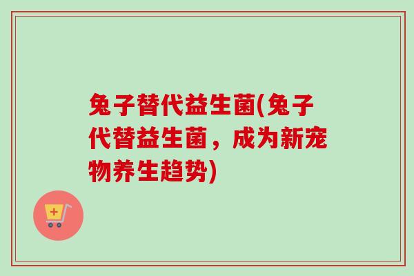 兔子替代益生菌(兔子代替益生菌，成为新宠物养生趋势)