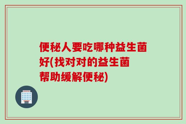 人要吃哪种益生菌好(找对对的益生菌 帮助缓解) 人要吃哪种益生菌好(找对对的益生菌 帮助缓解)