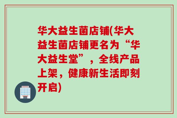 华大益生菌店铺(华大益生菌店铺更名为“华大益生堂”,全线产品上架,健康新生活即刻开启) 华大益生菌店铺(华大益生菌店铺更名为“华大益生堂”,全线产品上架,健康新生活即刻开启)
