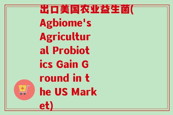 出口美国农业益生菌(Agbiome's Agricultural Probiotics Gain Ground in the US Market) 出口美国农业益生菌(Agbiome's Agricultural Probiotics Gain Ground in the US Market)