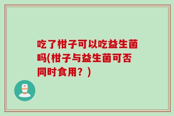 吃了柑子可以吃益生菌吗(柑子与益生菌可否同时食用?) 吃了柑子可以吃益生菌吗(柑子与益生菌可否同时食用?)