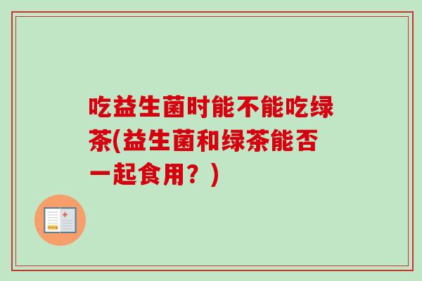 吃益生菌时能不能吃绿茶(益生菌和绿茶能否一起食用？)