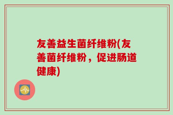 友善益生菌纤维粉(友善菌纤维粉,促进肠道健康) 友善益生菌纤维粉(友善菌纤维粉,促进肠道健康)