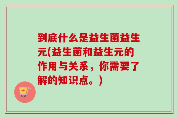 到底什么是益生菌益生元(益生菌和益生元的作用与关系,你需要了解的知识点。) 到底什么是益生菌益生元(益生菌和益生元的作用与关系,你需要了解的知识点。)