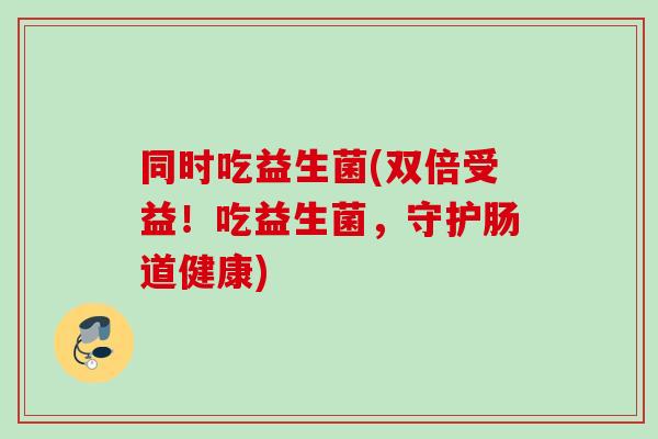 同时吃益生菌(双倍受益!吃益生菌,守护肠道健康) 同时吃益生菌(双倍受益!吃益生菌,守护肠道健康)