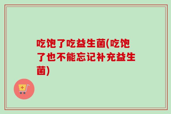 吃饱了吃益生菌(吃饱了也不能忘记补充益生菌) 吃饱了吃益生菌(吃饱了也不能忘记补充益生菌)
