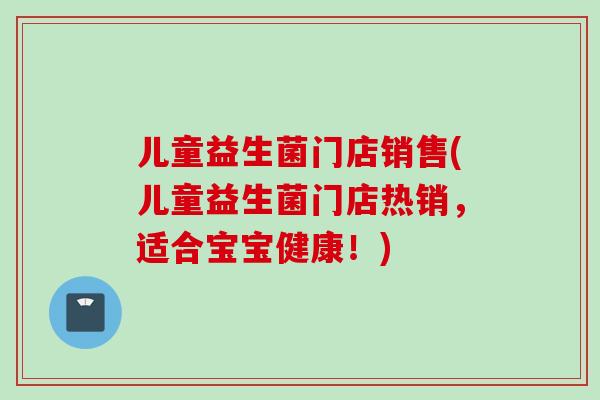 儿童益生菌门店销售(儿童益生菌门店热销,适合宝宝健康!) 儿童益生菌门店销售(儿童益生菌门店热销,适合宝宝健康!)