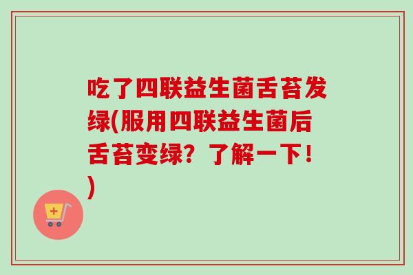 吃了四联益生菌舌苔发绿(服用四联益生菌后舌苔变绿?了解一下!) 吃了四联益生菌舌苔发绿(服用四联益生菌后舌苔变绿?了解一下!)