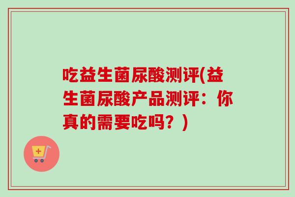 吃益生菌尿酸测评(益生菌尿酸产品测评:你真的需要吃吗?) 吃益生菌尿酸测评(益生菌尿酸产品测评:你真的需要吃吗?)