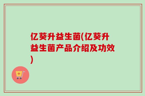 亿葵升益生菌(亿葵升益生菌产品介绍及功效) 亿葵升益生菌(亿葵升益生菌产品介绍及功效)