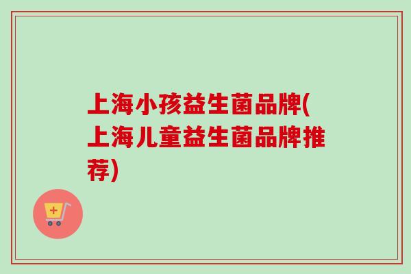 上海小孩益生菌品牌(上海儿童益生菌品牌推荐)