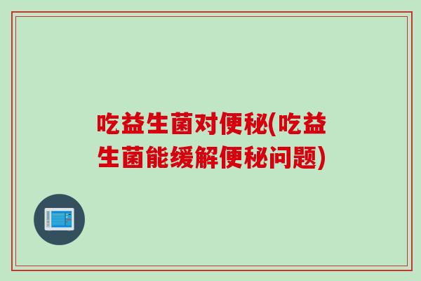 吃益生菌对(吃益生菌能缓解问题) 吃益生菌对(吃益生菌能缓解问题)