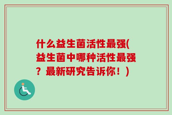 什么益生菌活性最强(益生菌中哪种活性最强？最新研究告诉你！)