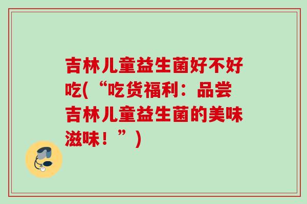 吉林儿童益生菌好不好吃(“吃货福利：品尝吉林儿童益生菌的美味滋味！”)