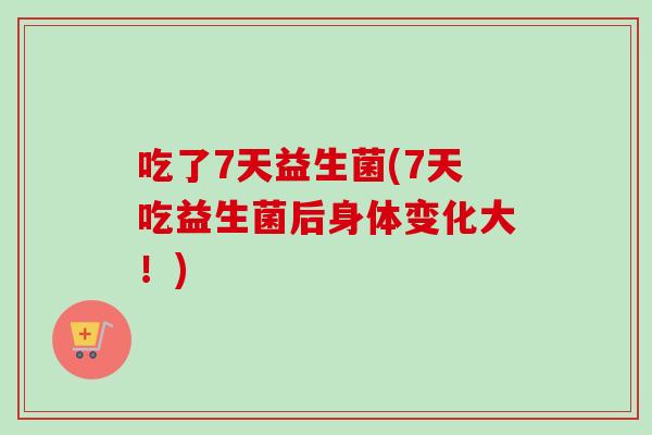 吃了7天益生菌(7天吃益生菌后身体变化大!) 吃了7天益生菌(7天吃益生菌后身体变化大!)