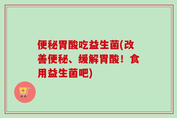 胃酸吃益生菌(改善、缓解胃酸！食用益生菌吧)