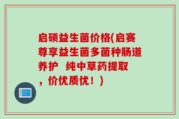 启硕益生菌价格(启赛尊享益生菌多菌种肠道养护  纯中草药提取，价优质优！)
