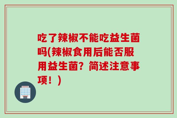 吃了辣椒不能吃益生菌吗(辣椒食用后能否服用益生菌?简述注意事项!) 吃了辣椒不能吃益生菌吗(辣椒食用后能否服用益生菌?简述注意事项!)