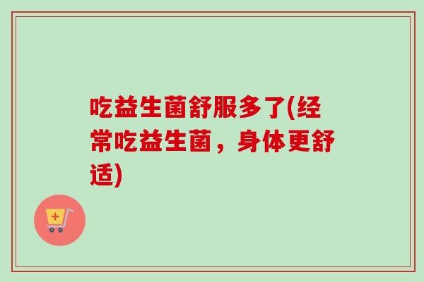 吃益生菌舒服多了(经常吃益生菌，身体更舒适)