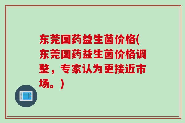 东莞国药益生菌价格(东莞国药益生菌价格调整,专家认为更接近市场。) 东莞国药益生菌价格(东莞国药益生菌价格调整,专家认为更接近市场。)
