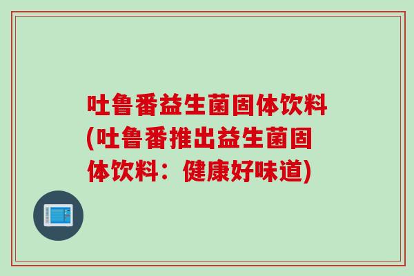 吐鲁番益生菌固体饮料(吐鲁番推出益生菌固体饮料：健康好味道)