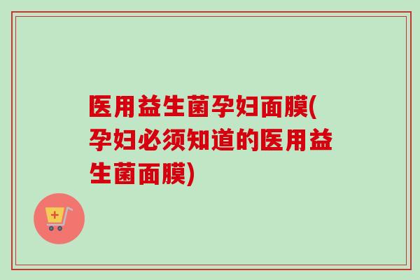 医用益生菌孕妇面膜(孕妇必须知道的医用益生菌面膜)