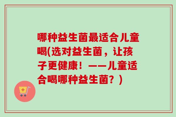 哪种益生菌适合儿童喝(选对益生菌，让孩子更健康！——儿童适合喝哪种益生菌？)