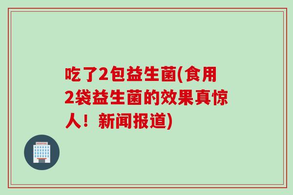 吃了2包益生菌(食用2袋益生菌的效果真惊人！新闻报道)