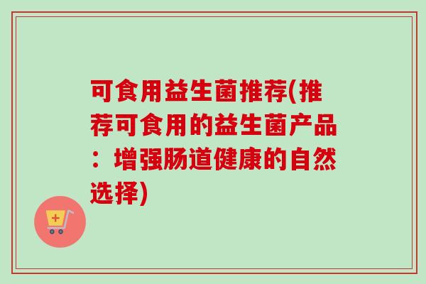 可食用益生菌推荐(推荐可食用的益生菌产品:增强肠道健康的自然选择) 可食用益生菌推荐(推荐可食用的益生菌产品:增强肠道健康的自然选择)