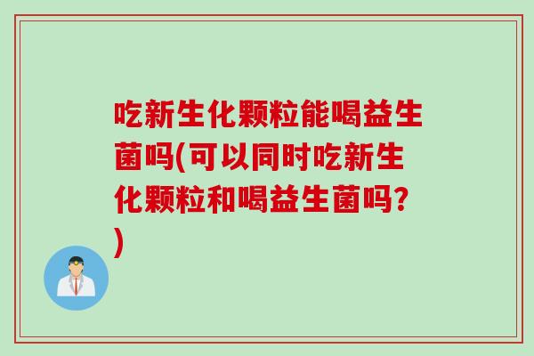 吃新生化颗粒能喝益生菌吗(可以同时吃新生化颗粒和喝益生菌吗?) 吃新生化颗粒能喝益生菌吗(可以同时吃新生化颗粒和喝益生菌吗?)