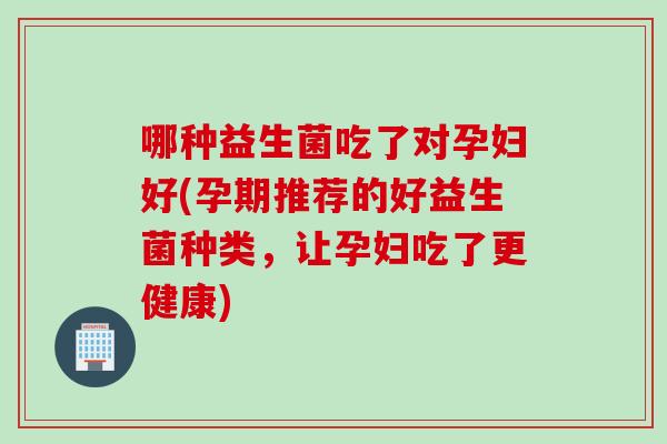哪种益生菌吃了对孕妇好(孕期推荐的好益生菌种类,让孕妇吃了更健康) 哪种益生菌吃了对孕妇好(孕期推荐的好益生菌种类,让孕妇吃了更健康)