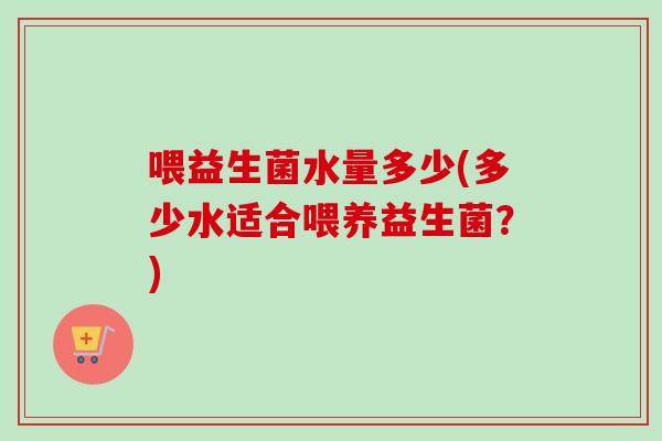 喂益生菌水量多少(多少水适合喂养益生菌?) 喂益生菌水量多少(多少水适合喂养益生菌?)