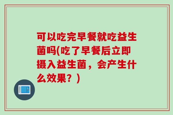 可以吃完早餐就吃益生菌吗(吃了早餐后立即摄入益生菌，会产生什么效果？)