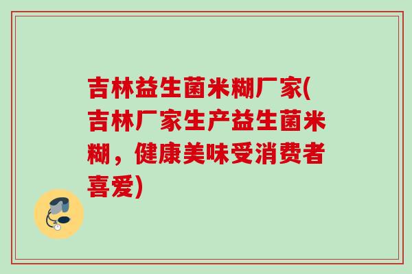 吉林益生菌米糊厂家(吉林厂家生产益生菌米糊，健康美味受消费者喜爱)