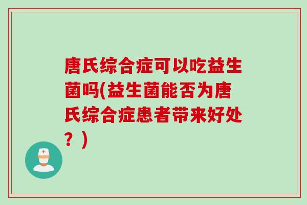 唐氏综合症可以吃益生菌吗(益生菌能否为唐氏综合症患者带来好处?) 唐氏综合症可以吃益生菌吗(益生菌能否为唐氏综合症患者带来好处?)