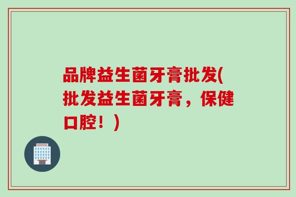 品牌益生菌牙膏批发(批发益生菌牙膏，保健口腔！)