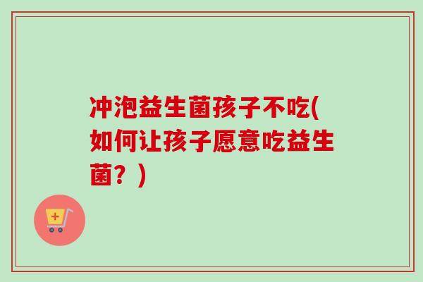 冲泡益生菌孩子不吃(如何让孩子愿意吃益生菌？)