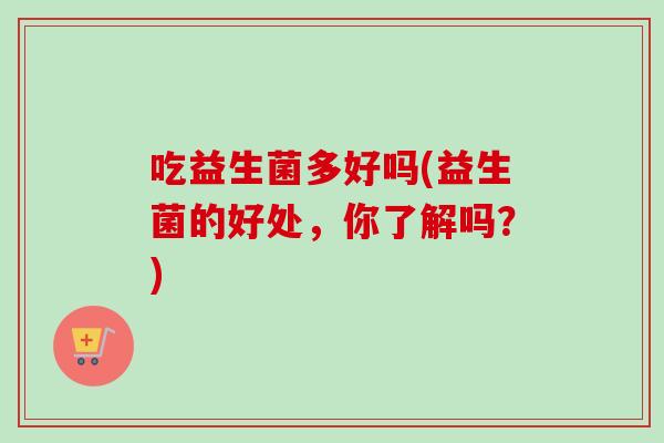 吃益生菌多好吗(益生菌的好处,你了解吗?) 吃益生菌多好吗(益生菌的好处,你了解吗?)