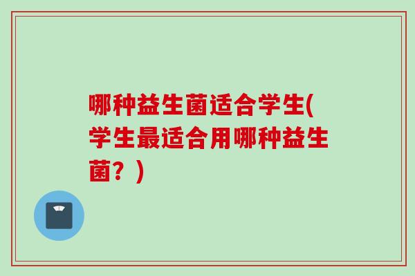 哪种益生菌适合学生(学生适合用哪种益生菌?) 哪种益生菌适合学生(学生适合用哪种益生菌?)