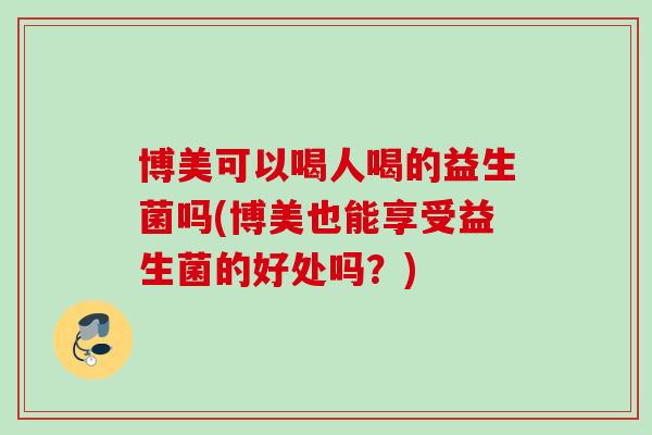博美可以喝人喝的益生菌吗(博美也能享受益生菌的好处吗?) 博美可以喝人喝的益生菌吗(博美也能享受益生菌的好处吗?)