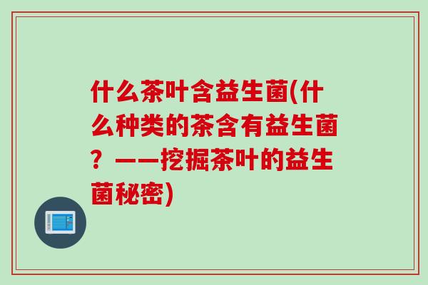 什么茶叶含益生菌(什么种类的茶含有益生菌?——挖掘茶叶的益生菌秘密) 什么茶叶含益生菌(什么种类的茶含有益生菌?——挖掘茶叶的益生菌秘密)