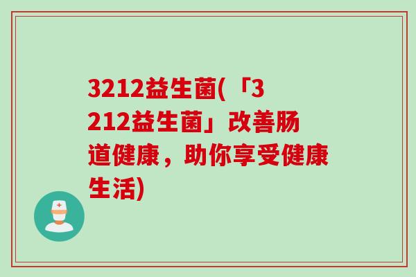 3212益生菌(「3212益生菌」改善肠道健康,助你享受健康生活) 3212益生菌(「3212益生菌」改善肠道健康,助你享受健康生活)