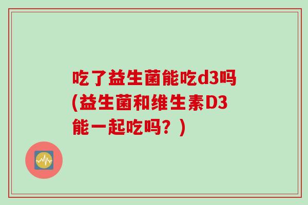 吃了益生菌能吃d3吗(益生菌和维生素D3能一起吃吗？)