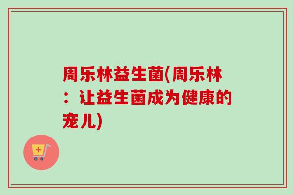 周乐林益生菌(周乐林:让益生菌成为健康的宠儿) 周乐林益生菌(周乐林:让益生菌成为健康的宠儿)