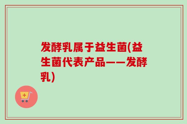 发酵乳属于益生菌(益生菌代表产品——发酵乳)